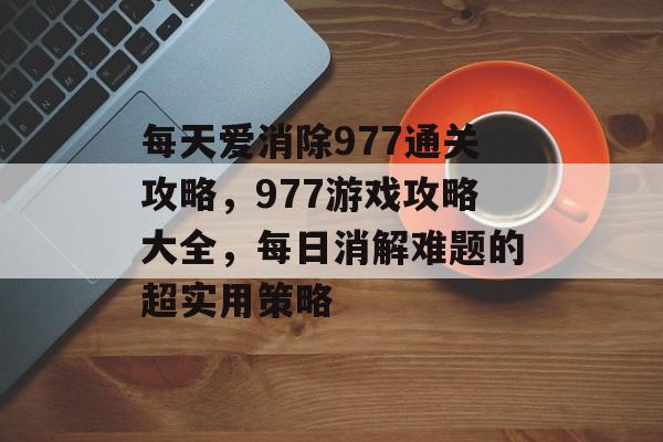 每天爱消除977通关攻略，977游戏攻略大全，每日消解难题的超实用策略
