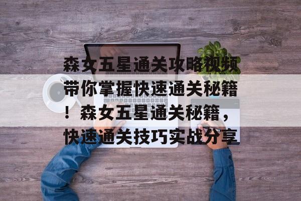 森女五星通关攻略视频带你掌握快速通关秘籍！森女五星通关秘籍，快速通关技巧实战分享