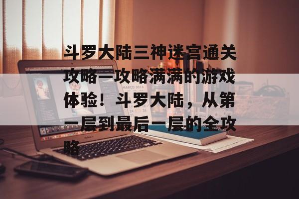 斗罗大陆三神迷宫通关攻略—攻略满满的游戏体验！斗罗大陆，从第一层到最后一层的全攻略