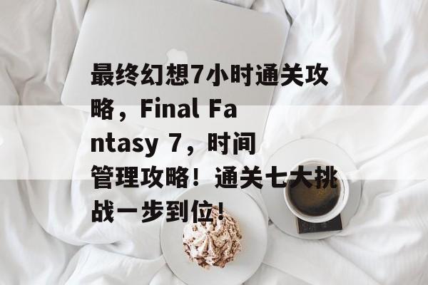 最终幻想7小时通关攻略,Final Fantasy 7,时间管理攻略!通关七大挑战一步到位! 最终幻想7小时通关攻略,Final Fantasy 7,时间管理攻略!通关七大挑战一步到位!