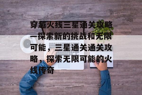 穿越火线三星通关攻略—探索新的挑战和无限可能，三星通关通关攻略，探索无限可能的火线传奇