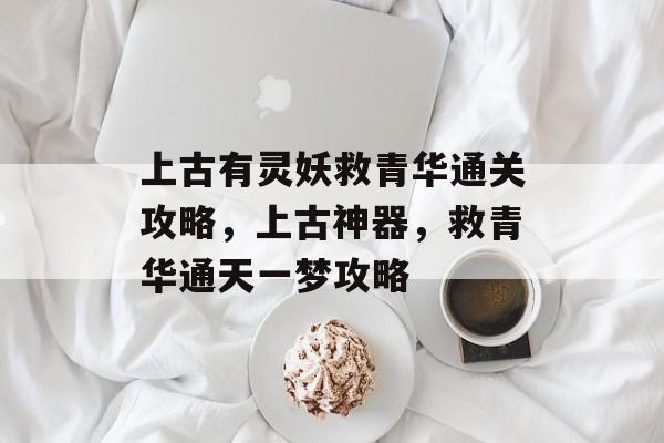 上古有灵妖救青华通关攻略，上古神器，救青华通天一梦攻略