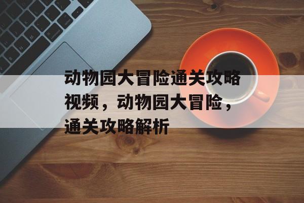 动物园大冒险通关攻略视频,动物园大冒险,通关攻略解析 动物园大冒险通关攻略视频,动物园大冒险,通关攻略解析