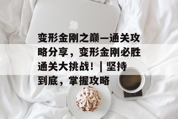 变形金刚之巅—通关攻略分享,变形金刚必胜通关大挑战!| 坚持到底,掌握攻略 变形金刚之巅—通关攻略分享,变形金刚必胜通关大挑战!| 坚持到底,掌握攻略