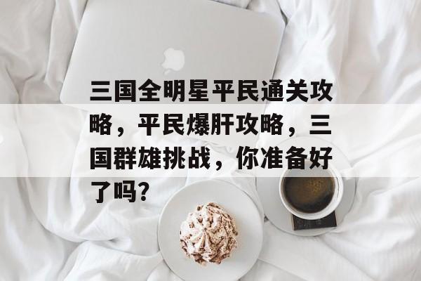 三国全明星平民通关攻略,平民爆肝攻略,三国群雄挑战,你准备好了吗? 三国全明星平民通关攻略,平民爆肝攻略,三国群雄挑战,你准备好了吗?