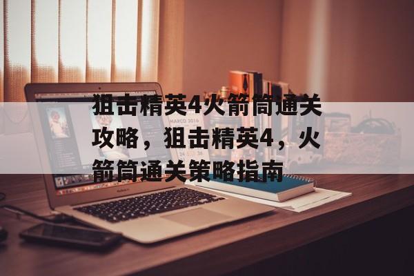 狙击精英4火箭筒通关攻略,狙击精英4,火箭筒通关策略指南 狙击精英4火箭筒通关攻略,狙击精英4,火箭筒通关策略指南
