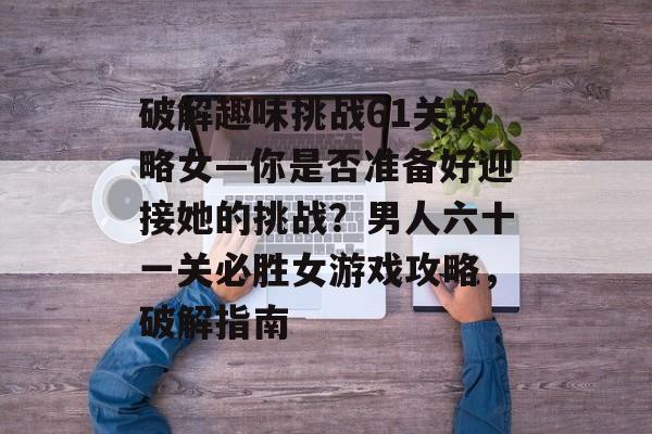 破解趣味挑战61关攻略女—你是否准备好迎接她的挑战?男人六十一关必胜女游戏攻略,破解指南 破解趣味挑战61关攻略女—你是否准备好迎接她的挑战?男人六十一关必胜女游戏攻略,破解指南