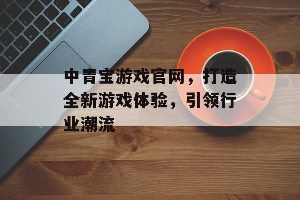 中青宝游戏官网,打造全新游戏体验,引领行业潮流 中青宝游戏官网,打造全新游戏体验,引领行业潮流