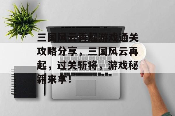 三国风云再起游戏通关攻略分享，三国风云再起，过关斩将，游戏秘籍来拿！