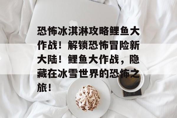 恐怖冰淇淋攻略鲤鱼大作战！解锁恐怖冒险新大陆！鲤鱼大作战，隐藏在冰雪世界的恐怖之旅！