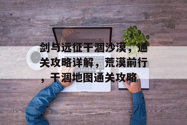 剑与远征干涸沙漠,通关攻略详解,荒漠前行,干涸地图通关攻略 剑与远征干涸沙漠,通关攻略详解,荒漠前行,干涸地图通关攻略
