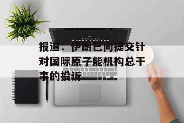 报道:伊朗已向提交针对国际原子能机构总干事的投诉 报道:伊朗已向提交针对国际原子能机构总干事的投诉