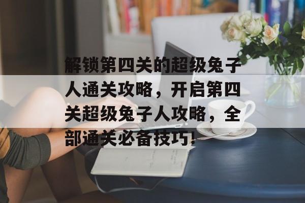 解锁第四关的超级兔子人通关攻略,开启第四关超级兔子人攻略,全部通关必备技巧! 解锁第四关的超级兔子人通关攻略,开启第四关超级兔子人攻略,全部通关必备技巧!