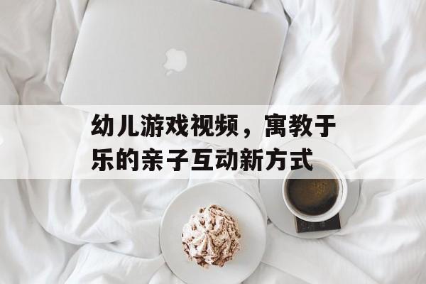 幼儿游戏视频，寓教于乐的亲子互动新方式
