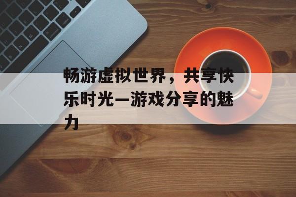 畅游虚拟世界,共享快乐时光—游戏分享的魅力 畅游虚拟世界,共享快乐时光—游戏分享的魅力