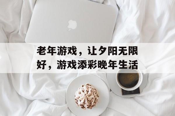 老年游戏，让夕阳无限好，游戏添彩晚年生活