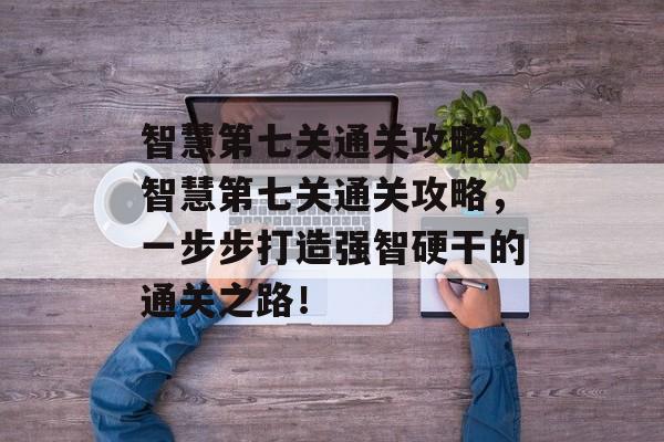 智慧第七关通关攻略,智慧第七关通关攻略,一步步打造强智硬干的通关之路! 智慧第七关通关攻略,智慧第七关通关攻略,一步步打造强智硬干的通关之路!