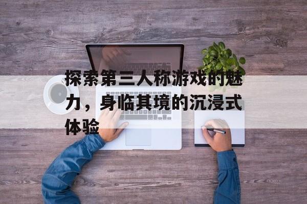 探索第三人称游戏的魅力,身临其境的沉浸式体验 探索第三人称游戏的魅力,身临其境的沉浸式体验