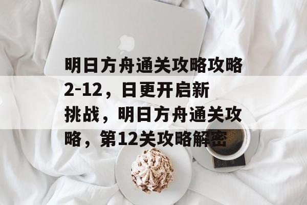 明日方舟通关攻略攻略2-12,日更开启新挑战,明日方舟通关攻略,第12关攻略解密 明日方舟通关攻略攻略2-12,日更开启新挑战,明日方舟通关攻略,第12关攻略解密