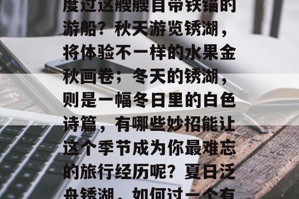 夏日畅游锈湖,应如何度过这艘艘自带铁锚的游船?秋天游览锈湖,将体验不一样的水果金秋画卷;冬天的锈湖,则是一幅冬日里的白色诗篇,有哪些妙招能让这个季节成为你最难忘的旅行经历呢?夏日泛舟锈湖,如何过一个有铁锚的游船之旅? 夏日畅游锈湖,应如何度过这艘艘自带铁锚的游船?秋天游览锈湖,将体验不一样的水果金秋画卷;冬天的锈湖,则是一幅冬日里的白色诗篇,有哪些妙招能让这个季节成为你最难忘的旅行经历呢?夏日泛舟锈湖,如何过一个有铁锚的游船之旅?
