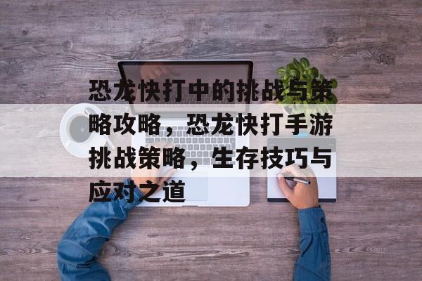 恐龙快打中的挑战与策略攻略，恐龙快打手游挑战策略，生存技巧与应对之道