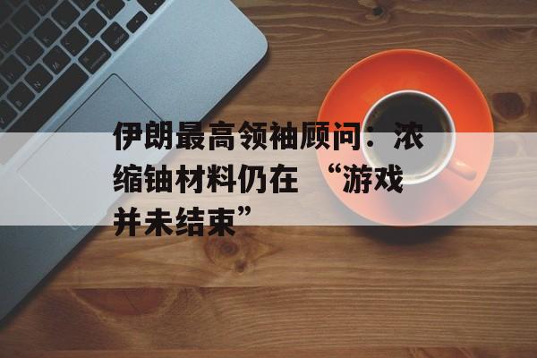 伊朗最高领袖顾问:浓缩铀材料仍在 “游戏并未结束” 伊朗最高领袖顾问:浓缩铀材料仍在 “游戏并未结束”