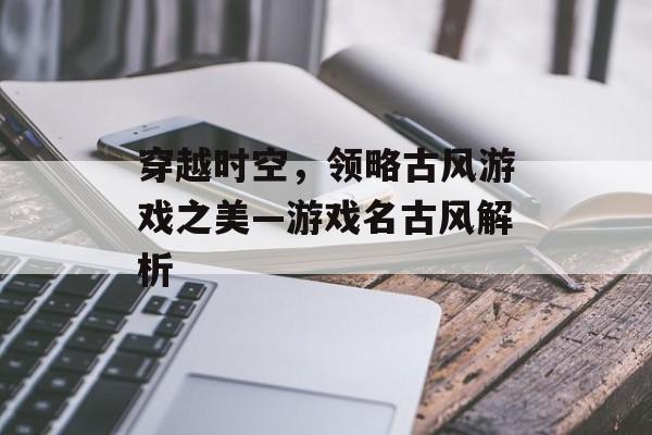 穿越时空,领略古风游戏之美—游戏名古风解析 穿越时空,领略古风游戏之美—游戏名古风解析