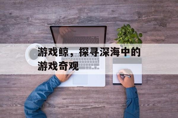 游戏鲸,探寻深海中的游戏奇观 游戏鲸,探寻深海中的游戏奇观