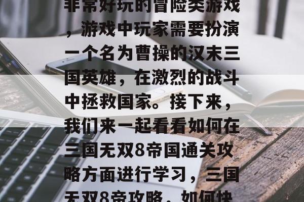三国无双8帝国是一款非常好玩的冒险类游戏,游戏中玩家需要扮演一个名为曹操的汉末三国英雄,在激烈的战斗中拯救国家。接下来,我们来一起看看如何在三国无双8帝国通关攻略方面进行学习,三国无双8帝攻略,如何快速通关策略大公开 三国无双8帝国是一款非常好玩的冒险类游戏,游戏中玩家需要扮演一个名为曹操的汉末三国英雄,在激烈的战斗中拯救国家。接下来,我们来一起看看如何在三国无双8帝国通关攻略方面进行学习,三国无双8帝攻略,如何快速通关策略大公开