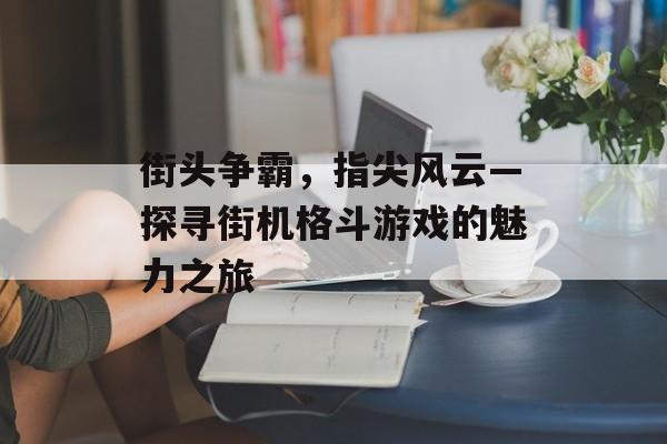 街头争霸,指尖风云—探寻街机格斗游戏的魅力之旅 街头争霸,指尖风云—探寻街机格斗游戏的魅力之旅