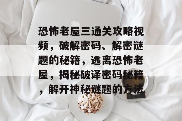 恐怖老屋三通关攻略视频，破解密码、解密谜题的秘籍，逃离恐怖老屋，揭秘破译密码秘籍，解开神秘谜题的方法