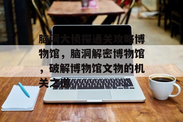 脑洞大侦探通关攻略博物馆,脑洞解密博物馆,破解博物馆文物的机关之道 脑洞大侦探通关攻略博物馆,脑洞解密博物馆,破解博物馆文物的机关之道