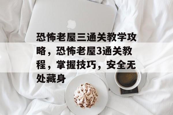 恐怖老屋三通关教学攻略,恐怖老屋3通关教程,掌握技巧,安全无处藏身 恐怖老屋三通关教学攻略,恐怖老屋3通关教程,掌握技巧,安全无处藏身