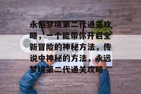 永恒梦境第二代通关攻略,一个能带你开启全新冒险的神秘方法,传说中神秘的方法,永远梦境第二代通关攻略 永恒梦境第二代通关攻略,一个能带你开启全新冒险的神秘方法,传说中神秘的方法,永远梦境第二代通关攻略