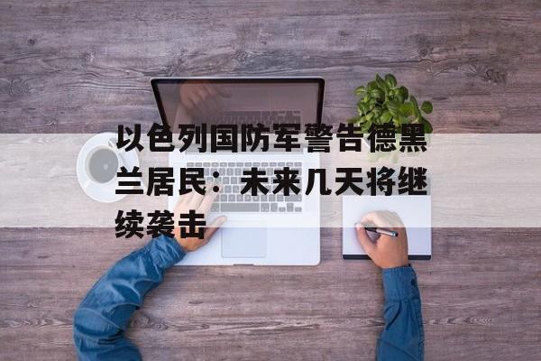 以色列国防军警告德黑兰居民：未来几天将继续袭击
