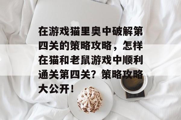 在游戏猫里奥中破解第四关的策略攻略，怎样在猫和老鼠游戏中顺利通关第四关？策略攻略大公开！