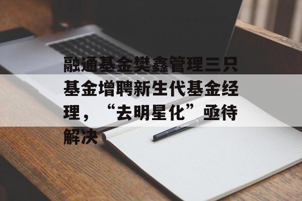融通基金樊鑫管理三只基金增聘新生代基金经理,“去明星化”亟待解决 融通基金樊鑫管理三只基金增聘新生代基金经理,“去明星化”亟待解决