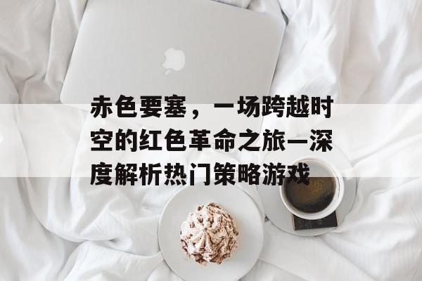 赤色要塞，一场跨越时空的红色革命之旅—深度解析热门策略游戏