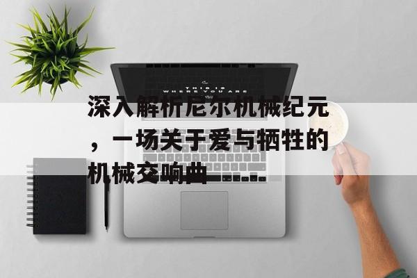深入解析尼尔机械纪元,一场关于爱与牺牲的机械交响曲 深入解析尼尔机械纪元,一场关于爱与牺牲的机械交响曲