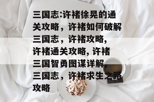 三国志:许褚徐晃的通关攻略,许褚如何破解三国志,许褚攻略, 许褚通关攻略, 许褚三国智勇图谋详解, 三国志,许褚求生之路攻略 三国志:许褚徐晃的通关攻略,许褚如何破解三国志,许褚攻略, 许褚通关攻略, 许褚三国智勇图谋详解, 三国志,许褚求生之路攻略