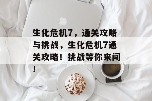 生化危机7,通关攻略与挑战,生化危机7通关攻略!挑战等你来闯! 生化危机7,通关攻略与挑战,生化危机7通关攻略!挑战等你来闯!