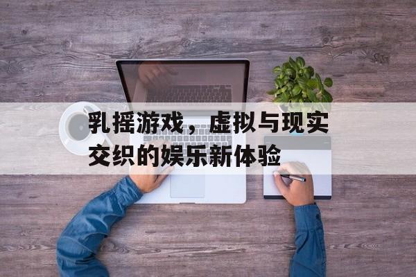 乳摇游戏,虚拟与现实交织的娱乐新体验 乳摇游戏,虚拟与现实交织的娱乐新体验