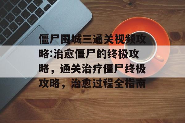 僵尸围城三通关视频攻略:治愈僵尸的终极攻略，通关治疗僵尸终极攻略，治愈过程全指南
