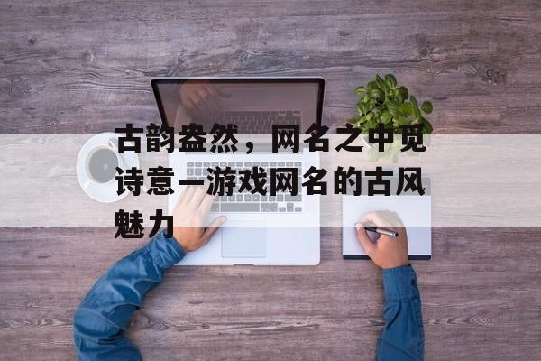 古韵盎然,网名之中觅诗意—游戏网名的古风魅力 古韵盎然,网名之中觅诗意—游戏网名的古风魅力