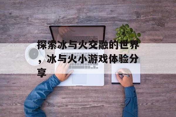 探索冰与火交融的世界,冰与火小游戏体验分享 探索冰与火交融的世界,冰与火小游戏体验分享