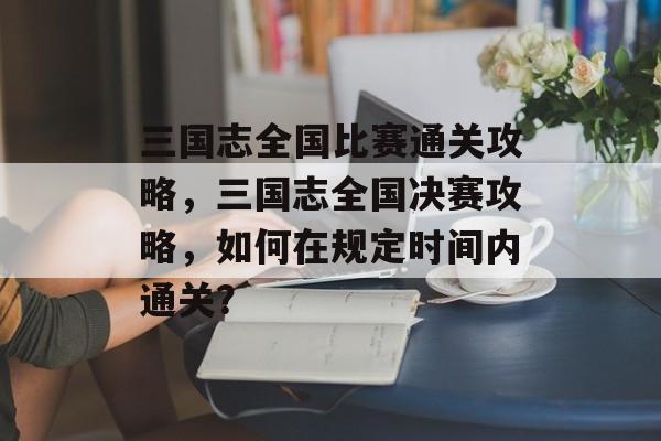 三国志全国比赛通关攻略，三国志全国决赛攻略，如何在规定时间内通关？
