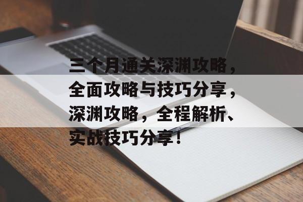 三个月通关深渊攻略，全面攻略与技巧分享，深渊攻略，全程解析、实战技巧分享！