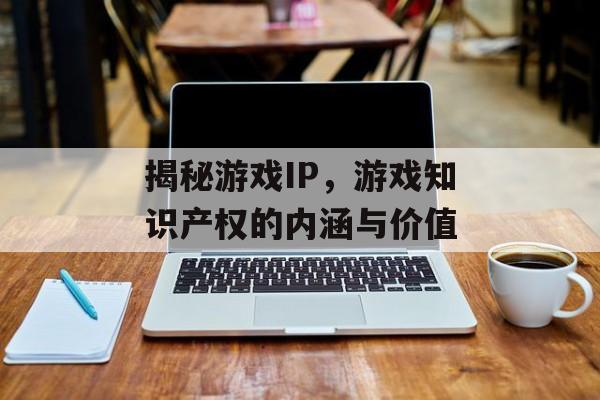 揭秘游戏IP,游戏知识产权的内涵与价值 揭秘游戏IP,游戏知识产权的内涵与价值
