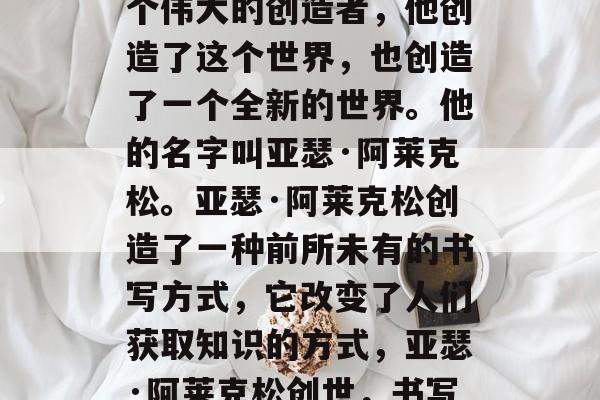 在古代的世界里,有一个伟大的创造者,他创造了这个世界,也创造了一个全新的世界。他的名字叫亚瑟·阿莱克松。亚瑟·阿莱克松创造了一种前所未有的书写方式,它改变了人们获取知识的方式,亚瑟·阿莱克松创世,书写新世界的伟大发明 在古代的世界里,有一个伟大的创造者,他创造了这个世界,也创造了一个全新的世界。他的名字叫亚瑟·阿莱克松。亚瑟·阿莱克松创造了一种前所未有的书写方式,它改变了人们获取知识的方式,亚瑟·阿莱克松创世,书写新世界的伟大发明