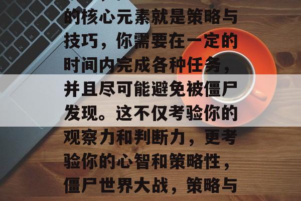 其次，僵尸世界大战1的核心元素就是策略与技巧，你需要在一定的时间内完成各种任务，并且尽可能避免被僵尸发现。这不仅考验你的观察力和判断力，更考验你的心智和策略性，僵尸世界大战，策略与技巧的较量